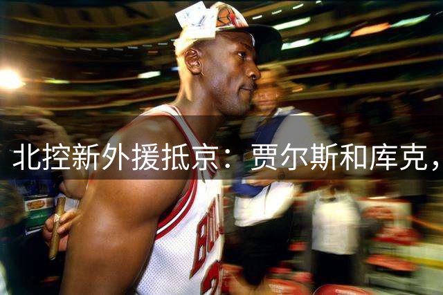 北控新外援抵京：贾尔斯和库克，能给球队带来什么？