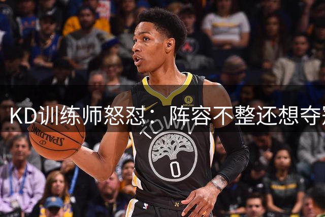 KD训练师怒怼：阵容不整还想夺冠？这太荒谬